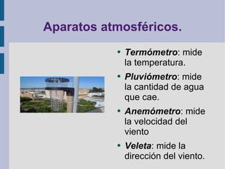 Aparatos atmosféricos. Termómetro : mide la temperatura. Pluviómetro : mide la cantidad de agua que cae. Anemómetro : mide la velocidad del viento Veleta : mide la dirección del viento. 