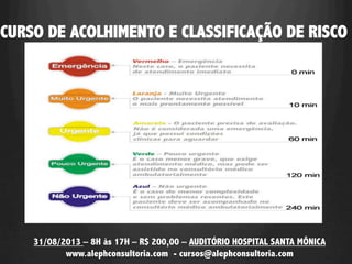 CURSO DE ACOLHIMENTO E CLASSIFICAÇÃO DE RISCO
31/08/2013 – 8H às 17H – R$ 200,00 – AUDITÓRIO HOSPITAL SANTA MÔNICA
www.alephconsultoria.com - cursos@alephconsultoria.com
 