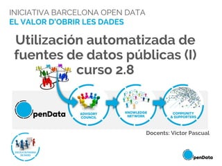 INICIATIVA BARCELONA OPEN DATA
EL VALOR D’OBRIR LES DADES
Utilización automatizada de
fuentes de datos públicas (I)
curso 2.8
Docents: Victor Pascual
 