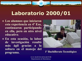 I.E.S. BAJO GUADALQUIVIR
Departamento de Matemáticas
Laboratorio 2000/01
 Los alumnos que iniciaron
esta experiencia en 4º Eso,
continuaron participando
en ella, pero en otro nivel
educativo.
 En esta ocasión, la labor
de investigación resultó
más ágil gracias a la
soltura en el manejo del
programa. 1º Bachillerato Tecnológico
 