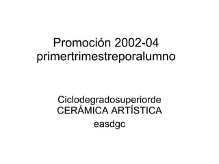 Promoción 2002-04 primertrimestreporalumno Ciclodegradosuperiorde CERÁMICA ARTÍSTICA easdgc 
