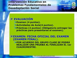 Intervención Educativa en Problemas Fundamentales de Desadaptación Social EVALUACIÓN Examen (4 puntos). Actividades de Aula(4 puntos). Prácticas (2 puntos) (Obligatorio entregar las prácticas para presentarse al examen). EXAMEN: FECHA OFICIAL DEL EXAMEN (EXAMEN FINAL). POR ACUERDO DEL GRUPO CLASE SE PODRÁ REALIZAR UNA PRUEBA AL FINALIZAR EL 1er CUADRIMESTRE. 