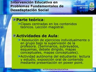 Intervención Educativa en Problemas Fundamentales de Desadaptación Social Parte teórica :  Clases centradas en los contenidos teóricos. Lección magistral. Actividades de Aula : Resolución de ejercicios individualmente o en grupo bajo la supervisión de la profesora. (Seminarios, subrayados, esquemas, debate dirigido, mapas conceptuales, mapas conceptuales). Actividad autónoma del estudiante: lectura y estudio, exposición oral de contenido mediante presentación en power point. 