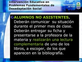 Intervención Educativa en Problemas Fundamentales de Desadaptación Social ALUMNOS NO ASISTENTES .  Deberán comunicar  su situación durante el primer mes de clase. Deberán entregar su ficha y presentarse a la profesora de la materia y  realizarán una lectura complementaria  de uno de los libros, a escoger, de los que aparecen en la bibliografía. 