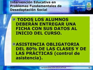 Intervención Educativa en Problemas Fundamentales de Desadaptación Social TODOS LOS ALUMNOS DEBERÁN ENTREGAR UNA FICHA CON SUS DATOS AL INICIO DEL CURSO. ASISTENCIA OBLIGATORIA DEL 80% DE LAS CLASES Y DE LAS PRÁCTICAS (control de asistencia). 
