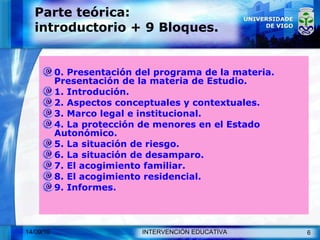 Parte teórica: introductorio + 9 Bloques. 0. Presentación del programa de la materia. Presentación de la materia de Estudio. 1. Introdución. 2. Aspectos conceptuales y contextuales. 3. Marco legal e institucional. 4. La protección de menores en el Estado Autonómico. 5. La situación de riesgo. 6. La situación de desamparo. 7. El acogimiento familiar. 8. El acogimiento residencial. 9. Informes. 
