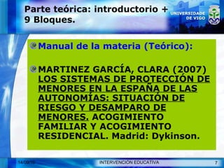 Parte teórica: introductorio + 9 Bloques. Manual de la materia (Teórico): MARTINEZ GARCÍA, CLARA (2007)  LOS SISTEMAS DE PROTECCIÓN DE MENORES EN LA ESPAÑA DE LAS AUTONOMÍAS: SITUACIÓN DE RIESGO Y DESAMPARO DE MENORES.  ACOGIMIENTO FAMILIAR Y ACOGIMIENTO RESIDENCIAL. Madrid: Dykinson. 