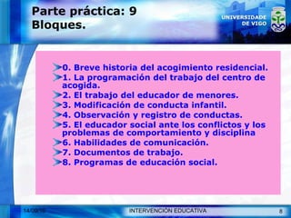 Parte práctica: 9 Bloques. 0. Breve historia del acogimiento residencial. 1. La programación del trabajo del centro de acogida. 2. El trabajo del educador de menores. 3. Modificación de conducta infantil. 4. Observación y registro de conductas. 5. El educador social ante los conflictos y los problemas de comportamiento y disciplina 6.  Habilidades de comunicación. 7. Documentos de trabajo. 8. Programas de educación social. 