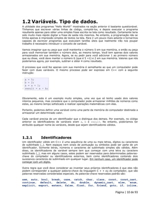 Página | 10 de 93 
1.2 Variáveis. Tipo de dados. A utilidade dos programas "Hello World!" mostrados na seção anterior é bastante questionável. Tínhamos que escrever várias linhas de código, compilá-los, e depois executar o programa resultante apenas para obter uma simples frase escrita na tela como resultado. Certamente teria sido muito mais rápido digitar a frase de saída nós mesmos. No entanto, a programação não se limita apenas à impressão simples de textos na tela. Para ir um pouco mais adiante e tornarmos capazes de escrever programas que executam tarefas úteis que realmente irão nos poupar trabalho é necessário introduzir o conceito de variável. Vamos imaginar que eu peça que você mantenha o número 5 em sua memória, e então eu peça para você memorizar também o número dois, ao mesmo tempo. Você tem apenas dois valores armazenados em sua memória. Agora, se eu pedir para você adicionar 1 ao primeiro número que eu disse, você deve manter o número 6 (que é 5 +1) e 2 em sua memória. Valores que nós poderíamos agora, por exemplo, subtrair e obter 4 como resultado. O processo que você fez apenas com sua memória é semelhante ao que um computador pode fazer com duas variáveis. O mesmo processo pode ser expresso em C++ com a seguinte instrução: 
1 2 3 4 a = 5; b = 2; a = a + 1; result = a - b; Obviamente, este é um exemplo muito simples, uma vez que só tenho usado dois valores inteiros pequenos, mas considere que o computador pode armazenar milhões de números como estes, ao mesmo tempo sofisticado e realizar operações matemáticas com elas. Portanto, podemos definir uma variável como uma parte da memória do computador destinada a armazenar um determinado valor. Cada variável precisa de um identificador que o distingue dos demais. Por exemplo, no código anterior os identificadores de variáveis eram a, b e result. No entanto, poderíamos ter atribuído qualquer nome às variáveis, desde que sejam identificadores válidos. 
1.2.1 Identificadores Um identificador válido em C++ é uma sequência de uma ou mais letras, dígitos ou caracteres de sublinhado (_). Nem espaços nem sinais de pontuação ou símbolos pode ser parte de um identificador. Somente letras, números e caracteres de sublinhado simples são válidos. Além disso, os identificadores de variável sempre tem que começar com uma letra ou caractere sublinhado (_), mas em alguns casos, estes podem ser reservados para determinadas palavras- chave do compilador ou identificadores externos, bem como identificadores contendo dois sucessivos caracteres de sublinhado em qualquer lugar. Em nenhum caso, um identificador pode começar com um dígito. Outra regra que você deve considerar ao inventar seus próprios identificadores é que eles não podem corresponder a qualquer palavra-chave da linguagem C + + ou do compilador, que são palavras reservadas consideradas especiais. As palavras-chave reservadas padrão são: asm, auto, bool, break, case, catch, char, class, const, const_cast, continue, default, delete, do, double, dynamic_cast, else, enum, explicit, export, extern, false, float, for, friend, goto, if, inline,  
