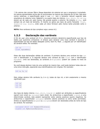 Página | 12 de 93 
* Os valores das colunas Size e Range dependem do sistema em que o programa é compilado. Os valores apresentados acima são os encontrados na maioria dos sistemas de 32 bits. Mas para outros sistemas, a especificação geral é que int tem o tamanho natural sugerido pela arquitetura do sistema (uma "palavra") e os quatro tipos de inteiros char, short, int e long devem ser de cada um, pelo menos, tão grande quanto o anterior. No entanto, o char será sempre de um byte de tamanho. O mesmo se aplica aos tipos de ponto flutuante float, double e long double, onde cada um deve fornecer pelo menos tanta precisão como o anterior. 
NOTA: Para variáveis do tipo complexo veja o anexo A.2. 
1.2.3 Declaração das variáveis A fim de usar uma variável em C++, devemos primeiro declará-la especificando que tipo de dados que queremos armazenar. A sintaxe para declarar uma nova variável é escrever o especificador do tipo de dados desejado (como, bool int, float ...) seguido por um identificador de variável válido. Por exemplo: 
1 2 int a; float mynumber; Estas são duas declarações válidas de variáveis. O primeiro declara uma variável do tipo int com o identificador a. O segundo declara uma variável do tipo float com o identificador mynumber. Uma vez declaradas, as variáveis a e mynumber podem ser usadas no resto do programa. Se você deseja declarar mais de uma variável do mesmo tipo, você pode declarar todas elas em uma única instrução, separando seus identificadores com vírgulas. Por exemplo: 
int a, b, c; Este código declara três variáveis (a, b e c), todas do tipo int, e tem exatamente o mesmo significado que: 
1 2 3 int a; int b; int c; Aos tipos de dados inteiros char, short, long e int podem ser atribuídos os especificadores signed (com sinal) ou unsigned (sem sinal). Se atribuirmos o especificador signed, a uma determinada variável, esta poderá representar tanto valores positivos quanto negativos. Se atribuirmos o especificador unsigned somente valores positivos (e zero) serão permitidos. Ambos os especificadores (signed ou unsigned) devem ser declarados antes do nome do tipo da variável. Por exemplo: 
1 2 unsigned short int NumberOfSisters; signed int MyAccountBalance;  