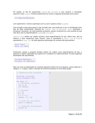 Página | 13 de 93 
Por padrão, se não for especificado signed ou unsigned a uma variável, o compilador assumirá o tipo signed. Portanto poderíamos ter escrito a segunda declaração acima assim: 
int MyAccountBalance; com exatamente o mesmo significado (com ou sem a palavra-chave signed) Uma exceção a essa regra geral é o tipo de dado char, que existe por si só e é considerado outro tipo de dado fundamental, diferente de signed char e unsigned char, destinada a armazenar caracteres. Se você pretende armazenar valores numéricos em uma variável do tipo char deve usar os especificadores signed ou unsigned. short e long podem ser usados sozinhos como especificadores de tipo. Neste caso, eles se referem a seus respectivos tipos inteiros: short é equivalente a short int e long é equivalente a long int. As duas seguintes declarações de variáveis são equivalentes: 
1 
2 short Year; short int Year; Finalmente, signed e unsigned também podem ser usados como especificadores de tipo, e possuem o mesmo significado que signed int e unsigned int, respectivamente. As duas seguintes declarações são equivalentes: 
1 
2 unsigned NextYear; unsigned int NextYear; Para ver como as declarações de variáveis aparecem dentro de um programa, vamos observar o código C++ a seguir, sobre o exemplo da memória proposto no início desta seção: 
1 
2 
3 
4 
5 
6 
7 
8 
9 
10 
11 
12 
13 
14 
15 
16 
17 
18 
19 
20 
21 
22 // operating with variables #include <iostream> using namespace std; int main (){ // declaring variables: int a, b; int result; // process: a = 5; b = 2; a = a + 1; result = a - b; // print out the result: cout << result; // terminate the program: return 0; } 4  