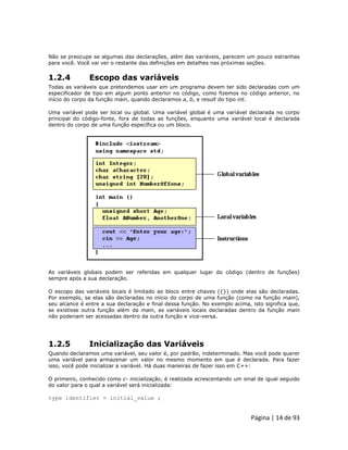 Página | 14 de 93 
Não se preocupe se algumas das declarações, além das variáveis, parecem um pouco estranhas para você. Você vai ver o restante das definições em detalhes nas próximas seções. 
1.2.4 Escopo das variáveis Todas as variáveis que pretendemos usar em um programa devem ter sido declaradas com um especificador de tipo em algum ponto anterior no código, como fizemos no código anterior, no início do corpo da função main, quando declaramos a, b, e result do tipo int. Uma variável pode ser local ou global. Uma variável global é uma variável declarada no corpo principal do código-fonte, fora de todas as funções, enquanto uma variável local é declarada dentro do corpo de uma função específica ou um bloco. 
As variáveis globais podem ser referidas em qualquer lugar do código (dentro de funções) sempre após a sua declaração. O escopo das variáveis locais é limitado ao bloco entre chaves ({}) onde elas são declaradas. Por exemplo, se elas são declaradas no início do corpo de uma função (como na função main), seu alcance é entre a sua declaração e final dessa função. No exemplo acima, isto significa que, se existisse outra função além da main, as variáveis locais declaradas dentro da função main não poderiam ser acessadas dentro da outra função e vice-versa. 
1.2.5 Inicialização das Variáveis Quando declaramos uma variável, seu valor é, por padrão, indeterminado. Mas você pode querer uma variável para armazenar um valor no mesmo momento em que é declarada. Para fazer isso, você pode inicializar a variável. Há duas maneiras de fazer isso em C++: O primeiro, conhecido como c- inicialização, é realizada acrescentando um sinal de igual seguido do valor para o qual a variável será inicializada: type identifier = initial_value ;  