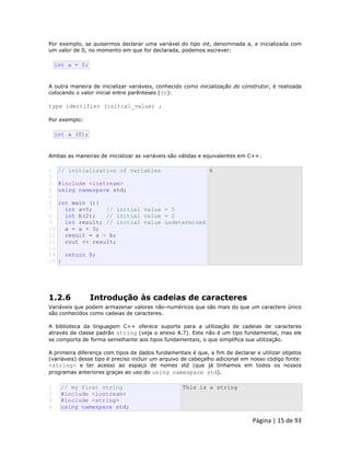 Página | 15 de 93 
Por exemplo, se quisermos declarar uma variável do tipo int, denominada a, e inicializada com um valor de 0, no momento em que for declarada, podemos escrever: 
int a = 0; A outra maneira de inicializar variáveis, conhecido como inicialização do construtor, é realizada colocando o valor inicial entre parênteses (()): type identifier (initial_value) ; Por exemplo: 
int a (0); Ambas as maneiras de inicializar as variáveis são válidas e equivalentes em C++. 
1 
2 
3 
4 
5 
6 
7 
8 
9 
10 
11 
12 
13 
14 
15 // initialization of variables #include <iostream> using namespace std; int main (){ int a=5; // initial value = 5 int b(2); // initial value = 2 int result; // initial value undetermined a = a + 3; result = a - b; cout << result; return 0; } 6 
1.2.6 Introdução às cadeias de caracteres Variáveis que podem armazenar valores não-numéricos que são mais do que um caractere único são conhecidos como cadeias de caracteres. A biblioteca da linguagem C++ oferece suporte para a utilização de cadeias de caracteres através da classe padrão string (veja o anexo A.7). Este não é um tipo fundamental, mas ele se comporta de forma semelhante aos tipos fundamentais, o que simplifica sua utilização. A primeira diferença com tipos de dados fundamentais é que, a fim de declarar e utilizar objetos (variáveis) desse tipo é preciso incluir um arquivo de cabeçalho adicional em nosso código fonte: <string> e ter acesso ao espaço de nomes std (que já tínhamos em todos os nossos programas anteriores graças ao uso do using namespace std). 
1 
2 
3 
4 // my first string #include <iostream> #include <string> using namespace std; This is a string  