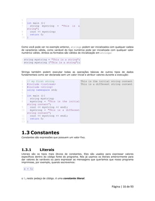 Página | 16 de 93 
5 
6 
7 
8 
9 
10 int main (){ string mystring = "This is a string"; cout << mystring; return 0; } Como você pode ver no exemplo anterior, strings podem ser inicializados com qualquer cadeia de caracteres válida, como variável do tipo numérica pode ser inicializada com qualquer valor numérico válido. Ambos os formatos são válidos de inicialização em strings: 
1 2 string mystring = "This is a string"; string mystring ("This is a string"); Strings também podem executar todas as operações básicas de outros tipos de dados fundamentais como ser declarada sem um valor inicial e atribuir valores durante a execução: 
1 
2 
3 
4 
5 
6 
7 
8 
9 
10 
11 
12 
13 // my first string #include <iostream> #include <string> using namespace std; int main (){ string mystring; mystring = "This is the initial string content"; cout << mystring << endl; mystring = "This is a different string content"; cout << mystring << endl; return 0; } This is the initial string content This is a different string content 
1.3 Constantes Constantes são expressões que possuem um valor fixo. 
1.3.1 Literais Literais são os tipos mais óbvios de constantes. Eles são usados para expressar valores específicos dentro do código fonte do programa. Nós já usamos os literais anteriormente para dar valores às variáveis ou para expressar as mensagens que queríamos que nosso programa imprimisse, por exemplo, quando escrevemos: 
a = 5; o 5,neste pedaço de código. é uma constante literal.  