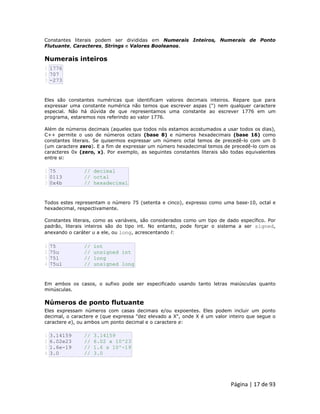 Página | 17 de 93 
Constantes literais podem ser divididas em Numerais Inteiros, Numerais de Ponto Flutuante, Caracteres, Strings e Valores Booleanos. 
Numerais inteiros 
1 2 3 1776 707 -273 Eles são constantes numéricas que identificam valores decimais inteiros. Repare que para expressar uma constante numérica não temos que escrever aspas (") nem qualquer caractere especial. Não há dúvida de que representamos uma constante ao escrever 1776 em um programa, estaremos nos referindo ao valor 1776. Além de números decimais (aqueles que todos nós estamos acostumados a usar todos os dias), C++ permite o uso de números octais (base 8) e números hexadecimais (base 16) como constantes literais. Se quisermos expressar um número octal temos de precedê-lo com um 0 (um caractere zero). E a fim de expressar um número hexadecimal temos de precedê-lo com os caracteres 0x (zero, x). Por exemplo, as seguintes constantes literais são todas equivalentes entre si: 
1 2 3 75 // decimal 0113 // octal 0x4b // hexadecimal Todos estes representam o número 75 (setenta e cinco), expresso como uma base-10, octal e hexadecimal, respectivamente. Constantes literais, como as variáveis, são considerados como um tipo de dado específico. Por padrão, literais inteiros são do tipo int. No entanto, pode forçar o sistema a ser signed, anexando o caráter u a ele, ou long, acrescentando l: 
1 2 3 4 75 // int 75u // unsigned int 75l // long 75ul // unsigned long Em ambos os casos, o sufixo pode ser especificado usando tanto letras maiúsculas quanto minúsculas. 
Números de ponto flutuante Eles expressam números com casas decimais e/ou expoentes. Eles podem incluir um ponto decimal, o caractere e (que expressa "dez elevado a X", onde X é um valor inteiro que segue o caractere e), ou ambos um ponto decimal e o caractere e: 
1 2 3 4 3.14159 // 3.14159 6.02e23 // 6.02 x 10^23 1.6e-19 // 1.6 x 10^-19 3.0 // 3.0  