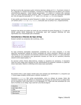 Página | 18 de 93 
Na figura acima são expressos quatro números decimais válidos em C++. O primeiro número é PI, o segundo é o número de Avogadro, o terceiro é a carga elétrica de um elétron (um número extremamente pequeno) – todos valores aproximados – e o último é o número três, expresso como um ponto flutuante literal numérico. OBS: a constante PI pode ser facilmente calculada por meio da seguinte expressão PI = 4 * atan( 1.0 ), em que atan é o arco tangente. O tipo padrão para literais de ponto flutuante é o dobro. Se você quer expressar explicitamente um número como float ou long double, você pode usar os sufixos f ou l, respectivamente: 
1 2 3.14159L // long double 6.02e23f // float Qualquer das letras que podem ser parte de uma constante de ponto flutuante (e, f, l) pode ser escrito usando letras maiúsculas ou minúsculas, quer sem qualquer diferença em seus significados e/ou interpretação pelo compilador. 
Caracteres e literais do tipo string Existem também as constantes não numéricas, como: 
1 2 3 4 'z' 'p' "Hello world" "How do you do?" As duas primeiras expressões representam constantes de um único caractere, e os dois seguintes representam cadeias de iterais compostas por vários caracteres. Observe que para representar um único caractere nos devemos colocá-lo entre aspas simples (') e para expressar uma sequência de caracteres (que geralmente consiste em mais de um caractere) devemos colocá-lo entre aspas duplas ("). Ao escrever ambos literais alfanuméricos, simples ou sequência de caracteres, é necessário inseri-los entre aspas para distingui-los dos identificadores de possíveis variáveis ou palavras- chave reservadas. Observe a diferença entre essas duas expressões: 
1 2 x 'x' Na primeira linha x (sem aspas) remete para uma variável cujo identificador é x, enquanto que 'x' (entre aspas simples) remete para o carácter constante 'x'. Caracteres e strings têm certas peculiaridades, como os códigos de escape. Estes são caracteres especiais que são difíceis ou impossíveis de expressar de outra forma no código fonte de um programa, como nova linha ( n) ou tabulação ( t). Todos eles são precedidos por uma barra invertida () ao código. Aqui você tem uma lista de alguns: 
n 
newline 
r 
carriage return 
t 
Tab 
v 
vertical tab 
b 
backspace  
