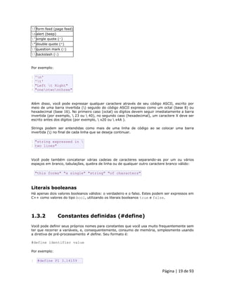Página | 19 de 93 
f 
form feed (page feed) 
a 
alert (beep) 
' 
single quote (') 
" 
double quote (") 
? 
question mark (?) 
 
backslash () Por exemplo: 
1 2 3 4 'n' 't' "Left t Right" "onentwonthree" Além disso, você pode expressar qualquer caractere através de seu código ASCII, escrito por meio de uma barra invertida () seguido do código ASCII expresso como um octal (base 8) ou hexadecimal (base 16). No primeiro caso (octal) os dígitos devem seguir imediatamente a barra invertida (por exemplo,  23 ou  40), no segundo caso (hexadecimal), um caractere X deve ser escrito antes dos dígitos (por exemplo,  x20 ou  x4A ). Strings podem ser entendidas como mais de uma linha de código ao se colocar uma barra invertida () no final de cada linha que se deseja continuar. 
1 2 "string expressed in  two lines" Você pode também concatenar várias cadeias de caracteres separando-as por um ou vários espaços em branco, tabulações, quebra de linha ou de qualquer outro caractere branco válido: 
"this forms" "a single" "string" "of characters" 
Literais booleanas Há apenas dois valores booleanos válidos: o verdadeiro e o falso. Estes podem ser expressos em C++ como valores do tipo bool, utilizando os literais booleanos true e false. 
1.3.2 Constantes definidas (#define) Você pode definir seus próprios nomes para constantes que você usa muito frequentemente sem ter que recorrer a variáveis, e, consequentemente, consumo de memória, simplesmente usando a diretiva de pré-processamento # define. Seu formato é: #define identifier value Por exemplo: 
1 #define PI 3.14159  