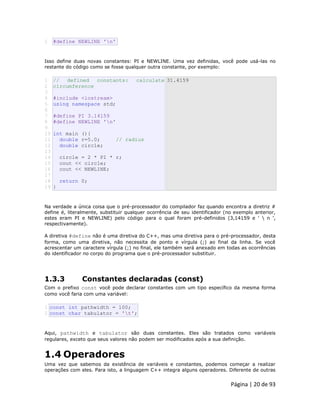 Página | 20 de 93 
2 #define NEWLINE 'n' Isso define duas novas constantes: PI e NEWLINE. Uma vez definidas, você pode usá-las no restante do código como se fosse qualquer outra constante, por exemplo: 
1 
2 
3 
4 
5 
6 
7 
8 
9 
10 
11 
12 
13 
14 
15 
16 
17 
18 
19 // defined constants: calculate circumference #include <iostream> using namespace std; #define PI 3.14159 #define NEWLINE 'n' int main (){ double r=5.0; // radius double circle; circle = 2 * PI * r; cout << circle; cout << NEWLINE; return 0; } 31.4159 Na verdade a única coisa que o pré-processador do compilador faz quando encontra a diretriz # define é, literalmente, substituir qualquer ocorrência de seu identificador (no exemplo anterior, estes eram PI e NEWLINE) pelo código para o qual foram pré-definidos (3,14159 e '  n ', respectivamente). A diretiva #define não é uma diretiva do C++, mas uma diretiva para o pré-processador, desta forma, como uma diretiva, não necessita de ponto e vírgula (;) ao final da linha. Se você acrescentar um caractere vírgula (;) no final, ele também será anexado em todas as ocorrências do identificador no corpo do programa que o pré-processador substituir. 
1.3.3 Constantes declaradas (const) Com o prefixo const você pode declarar constantes com um tipo específico da mesma forma como você faria com uma variável: 
1 2 const int pathwidth = 100; const char tabulator = 't'; Aqui, pathwidth e tabulator são duas constantes. Eles são tratados como variáveis regulares, exceto que seus valores não podem ser modificados após a sua definição. 
1.4 Operadores Uma vez que sabemos da existência de variáveis e constantes, podemos começar a realizar operações com eles. Para isto, a linguagem C++ integra alguns operadores. Diferente de outras  