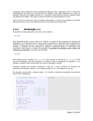 Página | 21 de 93 
linguagens cujos operadores são principalmente palavras-chave, operadores em C++ são feitos principalmente de sinais que não são parte do alfabeto, mas estão disponíveis em todos os teclados. Isto torna os códigos escritos C++ menores e mais flexíveis, já que se baseia menos em palavras em Inglês, mas exige um pouco de esforço de aprendizagem no início. Você não tem de memorizar todo o conteúdo desta página. A maioria dos detalhes é fornecida apenas para servir como uma referência futura no caso de você precisar dele. 
1.4.1 Atribuição (=) O operador de atribuição atribui um valor a uma variável. 
a = 5; Esta afirmação atribui o valor inteiro 5 à variável a. A parte do lado esquerdo do operador de atribuição (=) é conhecida como o lvalue (valor à esquerda) e o da direita como rvalue(valor à direita). O lvalue tem que ser uma variável enquanto o rvalue pode ser uma constante, uma variável, o resultado de uma operação ou qualquer combinação destes. A informação mais importante nesta etapa é a regra de atribuição: A operação de atribuição ocorre sempre da direita para a esquerda e nunca de outra maneira: 
a = b; Este código atribui a variável a (o lvalue) o valor contido na variável b (o rvalue). O valor que foi armazenado, até este momento na variável a não é considerado na operação, e, na verdade, o possível valor armazenado em a após a operação é perdido. Considere também que estamos atribuindo o valor de b para a somente no momento da operação de atribuição. Portanto, uma mudança posterior em b não afetará o valor de a. Por exemplo, vamos olhar o código a seguir – foi incluído o conteúdo armazenado nas variáveis assim como comentários: 
1 2 3 4 5 6 7 8 9 10 11 12 13 14 15 16 17 18 19 // assignment operator #include <iostream> using namespace std; int main (){ int a, b; // a:?, b:? a = 10; // a:10, b:? b = 4; // a:10, b:4 a = b; // a:4, b:4 b = 7; // a:4, b:7 cout << "a:"; cout << a; cout << " b:"; cout << b; return 0; } a:4 b:7  
