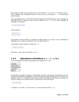 Página | 22 de 93 
Esse código nos dará como resultado que o valor contido em a é 4 e em b é 7. Observe como a não foi afetado pela modificação final de b, uma vez que a atribuição (a = b) foi declarada anteriormente. Uma propriedade que C++ tem sobre outras linguagens de programação é que a operação de atribuição pode ser utilizada como rvalue (ou parte de um rvalue) de outra operação de atribuição. Por exemplo: 
a = 2 + (b = 5); É equivalente a: 
1 2 b = 5; a = 2 + b; que significa: primeiro atribuir 5 a variável b e depois atribuir a a o valor 2, mais o resultado da atribuição de b (ou seja, 5), deixando a com um valor final de 7. A expressão a seguir também é válida em C ++: 
a = b = c = 5; Ele atribui o valor 5 às três variáveis: a, b e c. 
1.4.2 Operadores aritméticos ( +, -, *, /, % ) As cinco operações aritméticas suportadas pela linguagem C++ são: 
+ 
adição 
- 
Subtração 
* 
Multiplicação 
/ 
Divisão 
% 
Resto As operações de adição, subtração, multiplicação e divisão correspondem literalmente com seus respectivos operadores matemáticos. O único operador que pode não parecer muito familiar é o operador resto ( % ). O operador resto retorna o resto da divisão de dois valores e, portanto, só deve ser utilizado com valores inteiros. Por exemplo, se nós escrevemos: 
a = 11 % 3; na variável a irá conter 2, uma vez que 2 é o resto da divisão entre 11 e 3.  