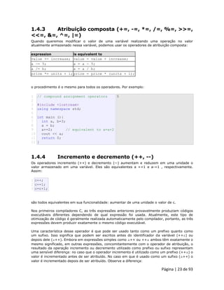 Página | 23 de 93 
1.4.3 Atribuição composta (+=, -=, *=, /=, %=, >>=, <<=, &=, ^=, |=) Quando queremos modificar o valor de uma variável realizando uma operação no valor atualmente armazenado nessa variável, podemos usar os operadores de atribuição composta: expression is equivalent to 
value += increase; 
value = value + increase; 
a -= 5; 
a = a - 5; 
a /= b; 
a = a / b; 
price *= units + 1; 
price = price * (units + 1); o procedimento é o mesmo para todos os operadores. Por exemplo: 
1 
2 
3 
4 
5 
6 
7 
8 
9 
10 
11 
12 // compound assignment operators #include <iostream> using namespace std; int main (){ int a, b=3; a = b; a+=2; // equivalent to a=a+2 cout << a; return 0; } 5 
1.4.4 Incremento e decremento (++, --) Os operadores incremento (++) e decremento (--) aumentam e reduzem em uma unidade o valor armazenado em uma variável. Eles são equivalentes a +=1 e a-=1 , respectivamente. Assim: 
1 2 3 c++; c+=1; c=c+1; são todos equivalentes em sua funcionalidade: aumentar de uma unidade o valor de c. Nos primeiros compiladores C, as três expressões anteriores provavelmente produziam códigos executáveis diferentes dependendo de qual expressão foi usada. Atualmente, este tipo de otimização de código é geralmente realizada automaticamente pelo compilador, portanto, as três expressões devem produzir exatamente o mesmo código executável. Uma característica desse operador é que pode ser usado tanto como um prefixo quanto como um sufixo. Isso significa que podem ser escritos antes do identificador da variável (++a) ou depois dele (a++). Embora em expressões simples como a++ ou ++a ambos têm exatamente o mesmo significado, em outras expressões, concomitantemente com o operador de atribuição, o resultado da operação incremento ou decremento utilizado como prefixo ou sufixo representam uma sensível diferença: no caso que o operador incremento é utilizado como um prefixo (++a) o valor é incrementado antes de ser atribuído. No caso em que é usado como um sufixo (a++) o valor é incrementado depois de ser atribuído. Observe a diferença:  