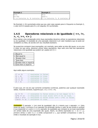Página | 24 de 93 
Example 1 Example 2 
B=3; A=++B; // A contains 4, B contains 4 
B=3; A=B++; // A contains 3, B contains 4 No Exemplo 1, B é aumentado antes que seu valor seja copiado para A. Enquanto no Exemplo 2, o valor de B é copiado para A e, em seguida, B é aumentado. 
1.4.5 Operadores relacionais e de igualdade ( ==, !=, >, <, >=, <= ) Para realizar uma comparação entre duas expressões devemos utilizar os operadores relacionais ou de igualdade. O resultado de uma operação relacional é um valor booleano que só pode ser verdadeiro ou falso, de acordo com seu resultado booleano. Se quisermos comparar duas expressões, por exemplo, para saber se elas são iguais, ou se uma é maior do que outra, devemos utilizar estes operadores. Aqui está uma lista dos operadores relacionais e de igualdade que podem ser usados em C++: 
== 
Equal to 
!= 
Not equal to 
> 
Greater than 
< 
Less than 
>= 
Greater than or equal to 
<= 
Less than or equal to Aqui estão alguns exemplos: 
1 2 3 4 5 (7 == 5) // evaluates to false. (5 > 4) // evaluates to true. (3 != 2) // evaluates to true. (6 >= 6) // evaluates to true. (5 < 5) // evaluates to false. É claro que, em vez de usar somente constantes numéricas, podemos usar qualquer expressão válida, incluindo variáveis. Suponha que a=2, b=3 e c=6, 
1 2 3 4 (a == 5) // evaluates to false since a is not equal to 5. (a*b >= c) // evaluates to true since (2*3 >= 6) is true. (b+4 > a*c) // evaluates to false since (3+4 > 2*6) is false. ((b=2) == a) // evaluates to true. CUIDADO! O operador = (um sinal de igualdade) não é o mesmo que o operador == (dois sinais de igual), o primeiro é um operador de atribuição (atribui o valor de seu direito à variável à sua esquerda) e o outro (==) é o operador de igualdade que compara se as duas expressões em ambos lados de uma expressão são iguais. Assim, na última expressão ((b = 2) == a), primeiro atribui o valor 2 a b e então compararam a a, que também armazenava o valor 2, então o resultado da operação é true.  