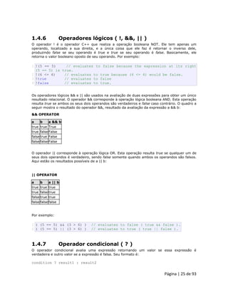 Página | 25 de 93 
1.4.6 Operadores lógicos ( !, &&, || ) O operador ! é o operador C++ que realiza a operação booleana NOT. Ele tem apenas um operando, localizado a sua direita, e a única coisa que ele faz é retornar o inverso dele, produzindo false se seu operando é true e true se seu operando é false. Basicamente, ele retorna o valor booleano oposto de seu operando. Por exemplo: 
1 
2 3 4 !(5 == 5) // evaluates to false because the expression at its right (5 == 5) is true. !(6 <= 4) // evaluates to true because (6 <= 4) would be false. !true // evaluates to false !false // evaluates to true. Os operadores lógicos && e || são usados na avaliação de duas expressões para obter um único resultado relacional. O operador && corresponde à operação lógica booleana AND. Esta operação resulta true se ambos os seus dois operandos são verdadeiros e false caso contrário. O quadro a seguir mostra o resultado do operador &&, resultado da avaliação da expressão a && b: && OPERATOR a b a && b 
true 
true 
True 
true 
false 
False 
false 
true 
False 
false 
false 
False O operador || corresponde à operação lógica OR. Esta operação resulta true se qualquer um de seus dois operandos é verdadeiro, sendo false somente quando ambos os operandos são falsos. Aqui estão os resultados possíveis de a || b: || OPERATOR a b a || b 
true 
true 
true 
true 
false 
true 
false 
true 
true 
false 
false 
false Por exemplo: 
1 2 ( (5 == 5) && (3 > 6) ) // evaluates to false ( true && false ). ( (5 == 5) || (3 > 6) ) // evaluates to true ( true || false ). 
1.4.7 Operador condicional ( ? ) O operador condicional avalia uma expressão retornando um valor se essa expressão é verdadeira e outro valor se a expressão é falsa. Seu formato é: condition ? result1 : result2  
