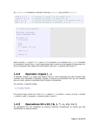 Página | 26 de 93 
Se condition é verdadeira o operador retornará result1, caso contrário result2. 
1 2 3 4 7==5 ? 4 : 3 // returns 3, since 7 is not equal to 5. 7==5+2 ? 4 : 3 // returns 4, since 7 is equal to 5+2. 5>3 ? a : b // returns the value of a, since 5 is greater than 3. a>b ? a : b // returns whichever is greater, a or b. 
1 2 3 4 5 6 7 8 9 10 11 12 13 14 15 16 // conditional operator #include <iostream> using namespace std; int main (){ int a,b,c; a=2; b=7; c = (a>b) ? a : b; cout << c; return 0; } 7 Neste exemplo, a é igual a 2 e b igual a 7. A expressão a ser avaliada era (a>b) e o resultado foi verdadeiro, desta forma, o valor especificado após o ponto de interrogação foi descartado em favor do segundo valor (depois dos dois pontos), que era b, e possuía valor igual a 7. 
1.4.8 Operador virgula ( , ) O operador vírgula (,) é usado para separar duas ou mais expressões que são incluídas onde somente uma expressão é esperada. Quando o conjunto de expressões tem que ser avaliado para um valor, apenas a expressão mais à direita é considerada. Por exemplo, o seguinte código: 
a = (b=3, b+2); Em primeiro lugar, atribui-se o valor 3 a b, e depois b+2 à variável a. Assim, no final, a variável a contém o valor 5, enquanto b variável contém o valor 3. 
1.4.9 Operadores bit a bit ( &, |, ^, ~, <<, >> ) Os operadores bit a bit modificam as variáveis (inteiras) considerando os valores que elas representam no sistema binário.  