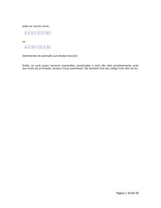 Página | 29 de 93 
pode ser escrito como: 
a = 5 + (7 % 2); ou 
a = (5 + 7) % 2; dependendo da operação que deseja executar. Então, se você quiser escrever expressões complicadas e você não está completamente certo dos níveis de prioridade, sempre inclua parênteses. Ele também fará seu código mais fácil de ler.  