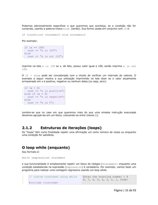 Página | 31 de 93 
Podemos adicionalmente especificar o que queremos que aconteça, se a condição não for cumprida, usando a palavra-chave else (senão). Sua forma usada em conjunto com if é: if (condition) statement1 else statement2 Por exemplo: 
1 2 3 4 if (x == 100) cout << "x is 100"; else cout << "x is not 100"; imprime na tela x is 100 se x, de fato, possui valor igual a 100, senão imprime x is not 100. O if + else pode ser concatenado com o intuito de verificar um intervalo de valores. O exemplo a seguir mostra a sua utilização imprimindo na tela dizer se o valor atualmente armazenado em x é positivo, negativo ou nenhum deles (ou seja, zero): 
1 2 3 4 5 6 if (x > 0) cout << "x is positive"; else if (x < 0) cout << "x is negative"; else cout << "x is 0"; Lembre-se que no caso em que queremos mais do que uma simples instrução executada devemos agrupá-las em um bloco, colocando-as entre chaves {}. 
2.1.2 Estruturas de iterações (loops) Os “loops” têm como finalidade repetir uma afirmação um certo número de vezes ou enquanto uma condição for satisfeita. 
O loop while (enquanto) Seu formato é: while (expression) statement e sua funcionalidade é simplesmente repetir um bloco de códigos (statement) enquanto uma condição estabelecida na expressão (expression) é verdadeira. Por exemplo, vamos fazer um programa para realizar uma contagem regressiva usando um loop while: 
1 
2 
3 // custom countdown using while #include <iostream> Enter the starting number > 8 8, 7, 6, 5, 4, 3, 2, 1, FIRE!  