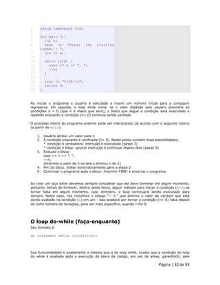 Página | 32 de 93 
4 
5 
6 
7 
8 
9 
10 
11 
12 
13 
14 
15 
16 
17 
18 using namespace std; int main (){ int n; cout << "Enter the starting number > "; cin >> n; while (n>0) { cout << n << ", "; --n; } cout << "FIRE!n"; return 0; } Ao iniciar o programa o usuário é solicitado a inserir um número inicial para a contagem regressiva. Em seguida, o loop while inicia, se o valor digitado pelo usuário preenche as condições n > 0 (que n é maior que zero), o bloco que segue a condição será executado e repetido enquanto a condição (n> 0) continua sendo verdade. O processo inteiro do programa anterior pode ser interpretado de acordo com o seguinte roteiro (a partir de main): 1. Usuário atribui um valor para n 2. A condição enquanto é verificada (n> 0). Neste ponto existem duas possibilidades: * condição é verdadeira: instrução é executada (passo 3) * condição é falsa: ignorar instrução e continuar depois dela (passo 5) 3. Execute o bloco: cout << n << ", "; -- n; (Imprime o valor de n na tela e diminui n de 1) 4. Fim do bloco. Voltar automaticamente para a etapa 2 5. Continuar o programa após o bloco: Imprimir FIRE! e encerrar o programa. Ao criar um laço while devemos sempre considerar que ele deve terminar em algum momento, portanto, temos de fornecer, dentro deste bloco, algum método para forçar a condição (n>0) se tornar falsa em algum momento, caso contrário, o loop continuará sendo executado para sempre. Neste caso, nós incluímos o código “-- n;” que diminui o valor da variável que está sendo avaliado na condição (n) em um - isso acabará por tornar a condição (n> 0) falsa depois de certo número de iterações, para ser mais específico, quando n for 0. 
O loop do-while (faça-enquanto) Seu formato é: do statement while (condition); Sua funcionalidade é exatamente a mesma que a do loop while, exceto que a condição do loop do while é avaliada após a execução do bloco de código, em vez de antes, garantindo, pelo  
