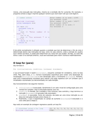 Página | 33 de 93 
menos, uma execução das instruções, mesmo se a condição não for cumprida. Por exemplo, o programa echoes a seguir imprime qualquer número que você inserir até que você digite 0. 
1 
2 
3 
4 
5 
6 
7 
8 
9 
10 
11 
12 
13 
14 // number echoes #include <iostream> using namespace std; int main (){ unsigned long n; do { cout << "Enter number (0 to end): "; cin >> n; cout << "You entered: " << n << "n"; } while (n != 0); return 0; } Enter number (0 to end): 12345 You entered: 12345 Enter number (0 to end): 160277 You entered: 160277 Enter number (0 to end): 0 You entered: 0 O do-while normalmente é utilizado quando a condição que tem de determinar o fim do ciclo é determinada dentro das instruções do loop, como no caso anterior, onde a entrada do usuário que é dentro do bloco, é usada para determinar se o loop tem que acabar. De fato, se você não entra o valor 0 no exemplo anterior, você será solicitado para inserir números indefinidamente. 
O loop for (para) Seu formato é: for (initialization; condition; increase) statement; e sua principal função é repetir o statement, enquanto condição for verdadeira, como no loop while. Mas, além disso, o for fornece localizações específicas para conter uma declaração de inicialização (initialization) e uma declaração para o incremento (increase). Portanto, este ciclo é especialmente concebido para realizar uma ação repetitiva com um contador que é inicializado e aumentado (ou decrementado) em cada iteração. Seu funcionamento é da seguinte maneira: 1. initialization é executada. Geralmente é um valor inicial de configuração para uma variável de contador. Esta é executada apenas uma vez. 2. condition é checada. Se é verdade o ciclo continua, caso contrário, o laço termina e a instrução (statement) é ignorada (não executado). 3. statement é executada. Como de costume, ela pode ser uma única instrução ou um bloco de instruções fechado entre chaves {} 4. finalmente, o que é especificado no campo de aumento (increase) é executado e o ciclo volta para a etapa 2. Aqui está um exemplo de contagem regressiva usando um loop for: 
1 2 // countdown using a for loop #include <iostream> 10, 9, 8, 7, 6, 5, 4, 3, 2, 1, FIRE!  
