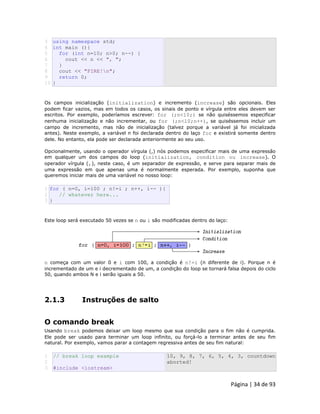 Página | 34 de 93 
3 4 5 6 7 8 9 10 using namespace std; int main (){ for (int n=10; n>0; n--) { cout << n << ", "; } cout << "FIRE!n"; return 0; } Os campos inicialização (initialization) e incremento (increase) são opcionais. Eles podem ficar vazios, mas em todos os casos, os sinais de ponto e vírgula entre eles devem ser escritos. Por exemplo, poderíamos escrever: for (;n<10;) se não quiséssemos especificar nenhuma inicialização e não incrementar, ou for (;n<10;n++), se quiséssemos incluir um campo de incremento, mas não de inicialização (talvez porque a variável já foi inicializada antes). Neste exemplo, a variável n foi declarada dentro do laço for e existirá somente dentro dele. No entanto, ela pode ser declarada anteriormente ao seu uso. Opcionalmente, usando o operador vírgula (,) nós podemos especificar mais de uma expressão em qualquer um dos campos do loop (initialization, condition ou increase). O operador vírgula (,), neste caso, é um separador de expressão, e serve para separar mais de uma expressão em que apenas uma é normalmente esperada. Por exemplo, suponha que queremos iniciar mais de uma variável no nosso loop: 
1 2 3 for ( n=0, i=100 ; n!=i ; n++, i-- ){ // whatever here... } Este loop será executado 50 vezes se n ou i são modificadas dentro do laço: 
n começa com um valor 0 e i com 100, a condição é n!=i (n diferente de i). Porque n é incrementado de um e i decrementado de um, a condição do loop se tornará falsa depois do ciclo 50, quando ambos N e i serão iguais a 50. 
2.1.3 Instruções de salto 
O comando break Usando break podemos deixar um loop mesmo que sua condição para o fim não é cumprida. Ele pode ser usado para terminar um loop infinito, ou forçá-lo a terminar antes de seu fim natural. Por exemplo, vamos parar a contagem regressiva antes de seu fim natural: 
1 
2 
3 // break loop example #include <iostream> 10, 9, 8, 7, 6, 5, 4, 3, countdown aborted!  