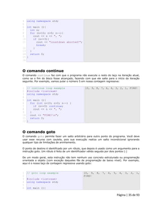 Página | 35 de 93 
4 
5 
6 
7 
8 
9 
10 
11 
12 
13 
14 
15 
16 using namespace std; int main (){ int n; for (n=10; n>0; n--){ cout << n << ", "; if (n==3){ cout << "countdown aborted!"; break; } } return 0; } 
O comando continue O comando continue faz com que o programa não execute o resto do laço na iteração atual, como se o fim do bloco fosse alcançado, fazendo com que ele salte para o início da iteração seguinte. Por exemplo, vamos pular o número 5 em nossa contagem regressiva: 
1 
2 
3 
4 
5 
6 
7 
8 
9 
10 
11 
12 // continue loop example #include <iostream> using namespace std; int main (){ for (int n=10; n>0; n--) { if (n==5) continue; cout << n << ", "; } cout << "FIRE!n"; return 0; } 10, 9, 8, 7, 6, 4, 3, 2, 1, FIRE! 
O comando goto O comando goto permite fazer um salto arbitrário para outro ponto do programa. Você deve usar esse recurso com cautela, pois sua execução realiza um salto incondicional ignorando qualquer tipo de limitações de aninhamento. O ponto de destino é identificado por um rótulo, que depois é usado como um argumento para a instrução goto. Um rótulo é feito de um identificador válido seguido por dois pontos (:) De um modo geral, esta instrução não tem nenhum uso concreto estruturado ou programação orientada a objeto (com exceção daqueles fãs de programação de baixo nível). Por exemplo, aqui é o nosso laço de contagem regressiva usando goto: 
1 
2 
3 
4 
5 
6 // goto loop example #include <iostream> using namespace std; int main (){ 10, 9, 8, 7, 6, 5, 4, 3, 2, 1, FIRE!  