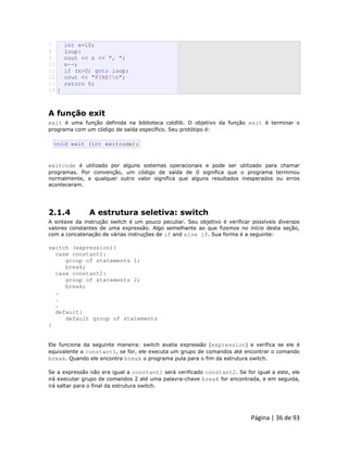 Página | 36 de 93 
7 
8 
9 
10 
11 
12 
13 
14 int n=10; loop: cout << n << ", "; n--; if (n>0) goto loop; cout << "FIRE!n"; return 0; } 
A função exit exit é uma função definida na biblioteca cstdlib. O objetivo da função exit é terminar o programa com um código de saída específico. Seu protótipo é: 
void exit (int exitcode); exitcode é utilizado por alguns sistemas operacionais e pode ser utilizado para chamar programas. Por convenção, um código de saída de 0 significa que o programa terminou normalmente, e qualquer outro valor significa que alguns resultados inesperados ou erros aconteceram. 
2.1.4 A estrutura seletiva: switch A sintaxe da instrução switch é um pouco peculiar. Seu objetivo é verificar possíveis diversos valores constantes de uma expressão. Algo semelhante ao que fizemos no início desta seção, com a concatenação de várias instruções de if and else if. Sua forma é a seguinte: switch (expression){ case constant1: group of statements 1; break; case constant2: group of statements 2; break; . . . default: default group of statements } Ele funciona da seguinte maneira: switch avalia expressão (expression) e verifica se ele é equivalente a constant1, se for, ele executa um grupo de comandos até encontrar o comando break. Quando ele encontra break o programa pula para o fim da estrutura switch. Se a expressão não era igual a constant1 será verificado constant2. Se for igual a este, ele irá executar grupo de comandos 2 até uma palavra-chave break for encontrada, e em seguida, irá saltar para o final da estrutura switch.  