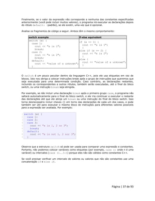 Página | 37 de 93 
Finalmente, se o valor da expressão não corresponde a nenhuma das constantes especificadas anteriormente (você pode incluir muitos valores), o programa irá executar as declarações depois do rótulo default: (padrão), se ele existir, uma vez que é opcional. Analise os fragmentos de código a seguir. Ambos têm o mesmo comportamento: switch example if-else equivalent 
switch (x) { 
case 1: 
cout << "x is 1"; 
break; 
case 2: 
cout << "x is 2"; 
break; 
default: 
cout << "value of x unknown"; 
} 
if (x == 1) { 
cout << "x is 1"; 
} 
else if (x == 2) { 
cout << "x is 2"; 
} 
else { 
cout << "value of x unknown"; 
} O switch é um pouco peculiar dentro da linguagem C++, pois ele usa etiquetas em vez de blocos. Isto nos obriga a colocar instruções break após o grupo de instruções que queremos que seja executada para uma determinada condição. Caso contrário, as declarações restantes, incluindo os correspondentes a outros rótulos, também serão executadas, até o final do bloco switch, ou uma instrução break seja atingida. Por exemplo, se não incluir uma declaração break após o primeiro grupo case, o programa não saltará automaticamente para o final do bloco switch, e ele iria continuar a executar o restante das declarações até que ele atinja um break ou uma instrução do final do bloco switch. Isso torna desnecessário incluir chaves {} em torno das declarações de cada um dos casos, e pode também ser útil para executar o mesmo bloco de instruções para diferentes valores possíveis para a expressão ser avaliada. Por exemplo: 
1 2 3 4 5 6 7 8 9 switch (x) { case 1: case 2: case 3: cout << "x is 1, 2 or 3"; break; default: cout << "x is not 1, 2 nor 3"; } Observe que a estrutura switch só pode ser usada para comparar uma expressão e constantes. Portanto, não podemos colocar variáveis como etiquetas (por exemplo, case n: onde n é uma variável) ou intervalos (case (1..3:)) porque eles não são válidos como constantes C++. Se você precisar verificar um intervalo de valores ou valores que não são constantes use uma concatenação if e else if.  