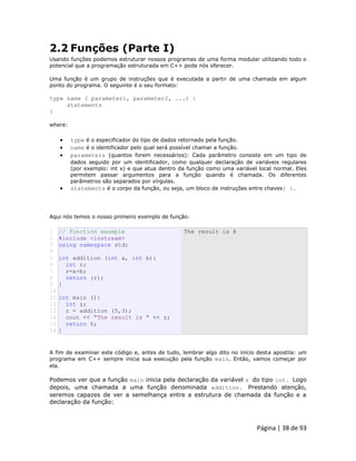 Página | 38 de 93 
2.2 Funções (Parte I) Usando funções podemos estruturar nossos programas de uma forma modular utilizando todo o potencial que a programação estruturada em C++ pode nós oferecer. Uma função é um grupo de instruções que é executada a partir de uma chamada em algum ponto do programa. O seguinte é o seu formato: type name ( parameter1, parameter2, ...) { statements } where:  type é o especificador do tipo de dados retornado pela função.  name é o identificador pelo qual será possível chamar a função.  parameters (quantos forem necessários): Cada parâmetro consiste em um tipo de dados seguido por um identificador, como qualquer declaração de variáveis regulares (por exemplo: int x) e que atua dentro da função como uma variável local normal. Eles permitem passar argumentos para a função quando é chamada. Os diferentes parâmetros são separados por vírgulas.  statements é o corpo da função, ou seja, um bloco de instruções entre chaves{ }. Aqui nós temos o nosso primeiro exemplo de função: 
1 2 3 4 5 6 7 8 9 10 11 12 13 14 15 16 // function example #include <iostream> using namespace std; int addition (int a, int b){ int r; r=a+b; return (r); } int main (){ int z; z = addition (5,3); cout << "The result is " << z; return 0; } The result is 8 A fim de examinar este código e, antes de tudo, lembrar algo dito no início desta apostila: um programa em C++ sempre inicia sua execução pela função main. Então, vamos começar por ela. 
Podemos ver que a função main inicia pela declaração da variável z do tipo int. Logo depois, uma chamada a uma função denominada addition. Prestando atenção, seremos capazes de ver a semelhança entre a estrutura de chamada da função e a declaração da função:  
