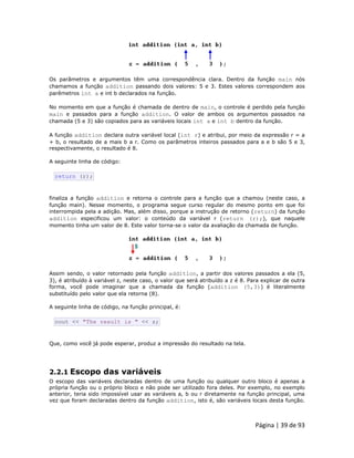 Página | 39 de 93 
Os parâmetros e argumentos têm uma correspondência clara. Dentro da função main nós chamamos a função addition passando dois valores: 5 e 3. Estes valores correspondem aos parêmetros int a e int b declarados na função. No momento em que a função é chamada de dentro de main, o controle é perdido pela função main e passados para a função addition. O valor de ambos os argumentos passados na chamada (5 e 3) são copiados para as variáveis locais int a e int b dentro da função. A função addition declara outra variável local (int r) e atribui, por meio da expressão r = a + b, o resultado de a mais b a r. Como os parâmetros inteiros passados para a e b são 5 e 3, respectivamente, o resultado é 8. A seguinte linha de código: 
return (r); finaliza a função addition e retorna o controle para a função que a chamou (neste caso, a função main). Nesse momento, o programa segue curso regular do mesmo ponto em que foi interrompida pela a adição. Mas, além disso, porque a instrução de retorno (return) da função addition especificou um valor: o conteúdo da variável r (return (r);), que naquele momento tinha um valor de 8. Este valor torna-se o valor da avaliação da chamada de função. 
Assim sendo, o valor retornado pela função addition, a partir dos valores passados a ela (5, 3), é atribuído à variável z, neste caso, o valor que será atribuído a z é 8. Para explicar de outra forma, você pode imaginar que a chamada da função (addition (5,3)) é literalmente substituído pelo valor que ela retorna (8). A seguinte linha de código, na função principal, é: 
cout << "The result is " << z; Que, como você já pode esperar, produz a impressão do resultado na tela. 
2.2.1 Escopo das variáveis 
O escopo das variáveis declaradas dentro de uma função ou qualquer outro bloco é apenas a própria função ou o próprio bloco e não pode ser utilizado fora deles. Por exemplo, no exemplo anterior, teria sido impossível usar as variáveis a, b ou r diretamente na função principal, uma vez que foram declaradas dentro da função addition, isto é, são variáveis locais desta função.  