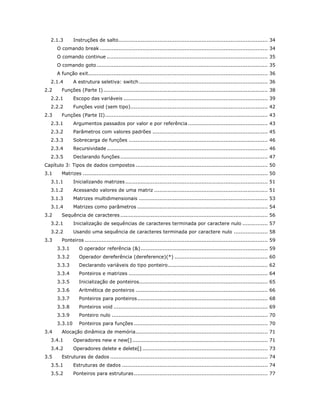 2.1.3 Instruções de salto ........................................................................................ 34 
O comando break ................................................................................................... 34 
O comando continue ............................................................................................... 35 
O comando goto ..................................................................................................... 35 
A função exit .......................................................................................................... 36 
2.1.4 A estrutura seletiva: switch ............................................................................ 36 
2.2 Funções (Parte I) ................................................................................................. 38 
2.2.1 Escopo das variáveis ..................................................................................... 39 
2.2.2 Funções void (sem tipo) ................................................................................. 42 
2.3 Funções (Parte II) ................................................................................................ 43 
2.3.1 Argumentos passados por valor e por referência ............................................... 43 
2.3.2 Parâmetros com valores padrões .................................................................... 45 
2.3.3 Sobrecarga de funções .................................................................................. 46 
2.3.4 Recursividade ............................................................................................... 46 
2.3.5 Declarando funções ....................................................................................... 47 
Capítulo 3: Tipos de dados compostos .............................................................................. 50 
3.1 Matrizes ............................................................................................................. 50 
3.1.1 Inicializando matrizes .................................................................................... 51 
3.1.2 Acessando valores de uma matriz ................................................................... 51 
3.1.3 Matrizes multidimensionais ............................................................................ 53 
3.1.4 Matrizes como parâmetros ............................................................................. 54 
3.2 Sequência de caracteres ....................................................................................... 56 
3.2.1 Inicialização de sequências de caracteres terminada por caractere nulo ............... 57 
3.2.2 Usando uma sequência de caracteres terminada por caractere nulo .................... 58 
3.3 Ponteiros ............................................................................................................ 59 
3.3.1 O operador referência (&) ........................................................................... 59 
3.3.2 Operador dereferência (dereference)(*) ....................................................... 60 
3.3.3 Declarando variáveis do tipo ponteiro ........................................................... 62 
3.3.4 Ponteiros e matrizes .................................................................................. 64 
3.3.5 Inicialização de ponteiros............................................................................ 65 
3.3.6 Aritmética de ponteiros .............................................................................. 66 
3.3.7 Ponteiros para ponteiros ............................................................................. 68 
3.3.8 Ponteiros void ........................................................................................... 69 
3.3.9 Ponteiro nulo ............................................................................................ 70 
3.3.10 Ponteiros para funções ............................................................................... 70 
3.4 Alocação dinâmica de memória .............................................................................. 71 
3.4.1 Operadores new e new[] ................................................................................ 71 
3.4.2 Operadores delete e delete[] .......................................................................... 73 
3.5 Estruturas de dados ............................................................................................. 74 
3.5.1 Estruturas de dados ...................................................................................... 74 
3.5.2 Ponteiros para estruturas ............................................................................... 77  