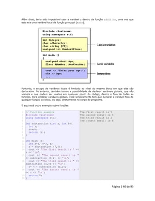 Página | 40 de 93 
Além disso, teria sido impossível usar a variável z dentro da função addition, uma vez que esta era uma variável local da função principal (main). 
Portanto, o escopo de variáveis locais é limitado ao nível do mesmo bloco em que elas são declaradas. No entanto, também temos a possibilidade de declarar variáveis globais, que são visíveis e que podem ser usadas em qualquer ponto do código, dentro e fora de todas as funções. Para declarar variáveis globais, você simplesmente tem que declarar a variável fora de qualquer função ou bloco, ou seja, diretamente no corpo do programa. E aqui está outro exemplo sobre funções: 
1 2 3 4 5 6 7 8 9 10 11 12 13 14 15 16 17 18 19 20 // function example #include <iostream> using namespace std; int subtraction (int a, int b){ int r; r=a-b; return (r); } int main (){ int x=5, y=3, z; z = subtraction (7,2); cout << "The first result is " << z << 'n'; cout << "The second result is " << subtraction (7,2) << 'n'; cout << "The third result is " << subtraction (x,y) << 'n'; z= 4 + subtraction (x,y); cout << "The fourth result is " << z << 'n'; return 0; } The first result is 5 The second result is 5 The third result is 2 The fourth result is 6  