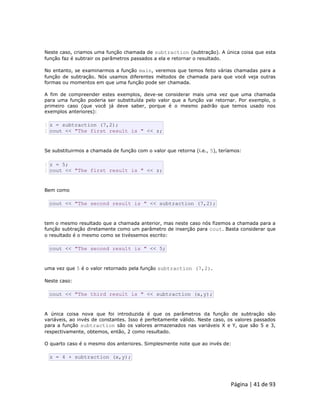 Página | 41 de 93 
Neste caso, criamos uma função chamada de subtraction (subtração). A única coisa que esta função faz é subtrair os parâmetros passados a ela e retornar o resultado. No entanto, se examinarmos a função main, veremos que temos feito várias chamadas para a função de subtração. Nós usamos diferentes métodos de chamada para que você veja outras formas ou momentos em que uma função pode ser chamada. A fim de compreender estes exemplos, deve-se considerar mais uma vez que uma chamada para uma função poderia ser substituída pelo valor que a função vai retornar. Por exemplo, o primeiro caso (que você já deve saber, porque é o mesmo padrão que temos usado nos exemplos anteriores): 
1 2 z = subtraction (7,2); cout << "The first result is " << z; Se substituirmos a chamada de função com o valor que retorna (i.e., 5), teríamos: 
1 2 z = 5; cout << "The first result is " << z; Bem como 
cout << "The second result is " << subtraction (7,2); tem o mesmo resultado que a chamada anterior, mas neste caso nós fizemos a chamada para a função subtração diretamente como um parâmetro de inserção para cout. Basta considerar que o resultado é o mesmo como se tivéssemos escrito: 
cout << "The second result is " << 5; uma vez que 5 é o valor retornado pela função subtraction (7,2). Neste caso: 
cout << "The third result is " << subtraction (x,y); A única coisa nova que foi introduzida é que os parâmetros da função de subtração são variáveis, ao invés de constantes. Isso é perfeitamente válido. Neste caso, os valores passados para a função subtraction são os valores armazenados nas variáveis X e Y, que são 5 e 3, respectivamente, obtemos, então, 2 como resultado. O quarto caso é o mesmo dos anteriores. Simplesmente note que ao invés de: 
z = 4 + subtraction (x,y);  