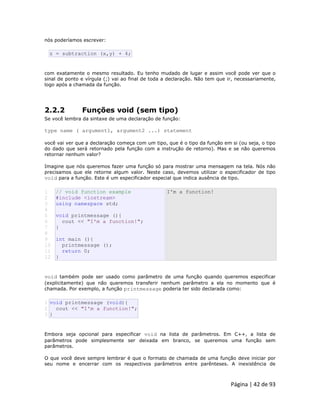 Página | 42 de 93 
nós poderíamos escrever: 
z = subtraction (x,y) + 4; com exatamente o mesmo resultado. Eu tenho mudado de lugar e assim você pode ver que o sinal de ponto e vírgula (;) vai ao final de toda a declaração. Não tem que ir, necessariamente, logo após a chamada da função. 
2.2.2 Funções void (sem tipo) Se você lembra da sintaxe de uma declaração de função: type name ( argument1, argument2 ...) statement você vai ver que a declaração começa com um tipo, que é o tipo da função em si (ou seja, o tipo do dado que será retornado pela função com a instrução de retorno). Mas e se não queremos retornar nenhum valor? Imagine que nós queremos fazer uma função só para mostrar uma mensagem na tela. Nós não precisamos que ele retorne algum valor. Neste caso, devemos utilizar o especificador de tipo void para a função. Este é um especificador especial que indica ausência de tipo. 
1 2 3 4 5 6 7 8 9 10 11 12 // void function example #include <iostream> using namespace std; void printmessage (){ cout << "I'm a function!"; } int main (){ printmessage (); return 0; } I'm a function! void também pode ser usado como parâmetro de uma função quando queremos especificar (explicitamente) que não queremos transferir nenhum parâmetro a ela no momento que é chamada. Por exemplo, a função printmessage poderia ter sido declarada como: 
1 2 3 void printmessage (void){ cout << "I'm a function!"; } Embora seja opcional para especificar void na lista de parâmetros. Em C++, a lista de parâmetros pode simplesmente ser deixada em branco, se queremos uma função sem parâmetros. O que você deve sempre lembrar é que o formato de chamada de uma função deve iniciar por seu nome e encerrar com os respectivos parâmetros entre parênteses. A inexistência de  
