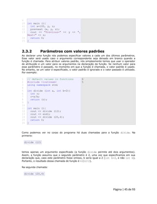 Página | 45 de 93 
9 10 11 12 13 14 15 int main (){ int x=100, y, z; prevnext (x, y, z); cout << "Previous=" << y << ", Next=" << z; return 0; } 
2.3.2 Parâmetros com valores padrões Ao declarar uma função nós podemos especificar valores a cada um dos últimos parâmetros. Esse valor será usado caso o argumento correspondente seja deixado em branco quando a função é chamada. Para atribuir valores padrão, nós simplesmente temos que usar o operador de atribuição e um valor para os argumentos na declaração da função. Se nenhum valor para esse parâmetro é passado, no momento em que a função é chamada, o valor padrão é usado. No entanto, se um valor é especificado, o valor padrão é ignorado e o valor passado é utilizado. Por exemplo: 
1 
2 
3 
4 
5 
6 
7 
8 
9 
10 
11 
12 
13 
14 
15 
16 // default values in functions #include <iostream> using namespace std; int divide (int a, int b=2){ int r; r=a/b; return (r); } int main (){ cout << divide (12); cout << endl; cout << divide (20,4); return 0; } 6 5 Como podemos ver no corpo do programa há duas chamadas para a função divide. Na primeira: 
divide (12) temos apenas um argumento especificado (a função divide permite até dois argumentos). Assim, a função assumiu que o segundo parâmetro é 2, uma vez que especificamos em sua declaração que, caso este parâmetro fosse omisso, b seria igual a 2 (int b=2, e não int b). Portanto, o resultado dessa chamada de função é 6 (12/2). Na segunda chamada: 
divide (20,4)  