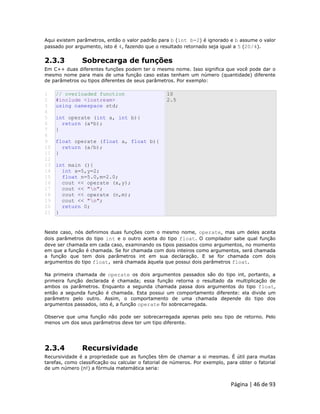 Página | 46 de 93 
Aqui existem parâmetros, então o valor padrão para b (int b=2) é ignorado e b assume o valor passado por argumento, isto é 4, fazendo que o resultado retornado seja igual a 5 (20/4). 
2.3.3 Sobrecarga de funções Em C++ duas diferentes funções podem ter o mesmo nome. Isso significa que você pode dar o mesmo nome para mais de uma função caso estas tenham um número (quantidade) diferente de parâmetros ou tipos diferentes de seus parâmetros. Por exemplo: 
1 2 3 4 5 6 7 8 9 10 11 12 13 14 15 16 17 18 19 20 21 // overloaded function #include <iostream> using namespace std; int operate (int a, int b){ return (a*b); } float operate (float a, float b){ return (a/b); } int main (){ int x=5,y=2; float n=5.0,m=2.0; cout << operate (x,y); cout << "n"; cout << operate (n,m); cout << "n"; return 0; } 10 2.5 Neste caso, nós definimos duas funções com o mesmo nome, operate, mas um deles aceita dois parâmetros do tipo int e o outro aceita do tipo float. O compilador sabe qual função deve ser chamada em cada caso, examinando os tipos passados como argumentos, no momento em que a função é chamada. Se for chamada com dois inteiros como argumentos, será chamada a função que tem dois parâmetros int em sua declaração. E se for chamada com dois argumentos do tipo float, será chamada àquela que possui dois parâmetros float. Na primeira chamada de operate os dois argumentos passados são do tipo int, portanto, a primeira função declarada é chamada; essa função retorna o resultado da multiplicação de ambos os parâmetros. Enquanto a segunda chamada passa dois argumentos do tipo float, então a segunda função é chamada. Esta possui um comportamento diferente: ela divide um parâmetro pelo outro. Assim, o comportamento de uma chamada depende do tipo dos argumentos passados, isto é, a função operate foi sobrecarregada. Observe que uma função não pode ser sobrecarregada apenas pelo seu tipo de retorno. Pelo menos um dos seus parâmetros deve ter um tipo diferente. 
2.3.4 Recursividade Recursividade é a propriedade que as funções têm de chamar a si mesmas. É útil para muitas tarefas, como classificação ou calcular o fatorial de números. Por exemplo, para obter o fatorial de um número (n!) a fórmula matemática seria:  