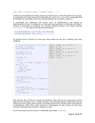 Página | 48 de 93 
type name ( argument_type1, argument_type2, ...); É idêntica a uma definição de função, exceto que ela não inclui o corpo da função em si (ou seja, as declarações de função normais são delimitados por chaves {}), e, ao invés, a declaração final do protótipo de uma função encerra-se necessariamente com um ponto e vírgula (;). A enumeração dos parâmetros não precisa incluir os identificadores, mas apenas os especificadores de tipo. A inclusão de um nome para cada parâmetro, na definição da função é opcional na declaração do protótipo. Por exemplo, podemos declarar uma função chamada protofunction com alguma das seguintes declarações: 
1 2 int protofunction (int first, int second); int protofunction (int, int); De qualquer forma, incluindo um nome para cada variável faz com que o protótipo fique mais inteligível. 
1 
2 
3 
4 
5 
6 
7 
8 
9 
10 
11 
12 
13 
14 
15 
16 
17 
18 
19 
20 
21 
22 
23 
24 
25 
26 // declaring functions prototypes #include <iostream> using namespace std; void odd (int a); void even (int a); int main (){ int i; do { cout << "Type a number (0 to exit): "; cin >> i; odd (i); } while (i!=0); return 0; } void odd (int a){ if ((a%2)!=0) cout << "Number is odd.n"; else even (a); } void even (int a){ if ((a%2)==0) cout << "Number is even.n"; else odd (a); } Type a number (0 to exit): 9 Number is odd. Type a number (0 to exit): 6 Number is even. Type a number (0 to exit): 1030 Number is even. Type a number (0 to exit): 0 Number is even. Este exemplo não é de fato um exemplo de eficiência. Estou certo de que, neste ponto você já pode fazer um programa com o mesmo resultado, mas utilizando apenas metade das linhas de código que foram usados neste exemplo. De qualquer forma este exemplo ilustra como funciona a prototipagem. Além disso, neste exemplo, a prototipagem de pelo menos uma das duas funções é necessária para compilar o código sem erros. As primeiras coisas que nós vemos é a declaração das funções odd e even:  