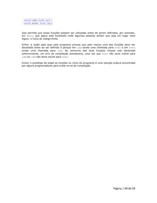 Página | 49 de 93 
1 2 void odd (int a); void even (int a); Isso permite que essas funções possam ser utilizadas antes de serem definidas, por exemplo, em main, que agora está localizado onde algumas pessoas acham que seja um lugar mais lógico: o início do código-fonte. Enfim, a razão pela qual este programa precisa que pelo menos uma das funções deve ser declarada antes de ser definido é porque em odd existe uma chamada para even e em even existe uma chamada para odd. Se nenhuma das duas funções tivesse sido declarada anteriormente, um erro de compilação aconteceria, uma vez que even não seria visível para odd ou odd não seria visível para even. Incluir o protótipo de todas as funções no início do programa é uma solução prática encontrada por alguns programadores para evitar erros de compilação.  