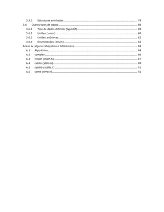 3.5.3 Estruturas aninhadas ..................................................................................... 79 
3.6 Outros tipos de dados .......................................................................................... 80 
3.6.1 Tipo de dados definido (typedef) ..................................................................... 80 
3.6.2 Uniões (union) .............................................................................................. 80 
3.6.3 Uniões anônimas........................................................................................... 82 
3.6.4 Enumerações (enum) .................................................................................... 82 
Anexo A (alguns cabeçalhos e bibliotecas)......................................................................... 84 
A.1 Algorithms ....................................................................................................... 84 
A.2 complex .......................................................................................................... 86 
A.3 cmath (math.h)................................................................................................ 87 
A.4 cstdio (stdio.h)................................................................................................. 88 
A.5 cstdlib (stdlib.h) ............................................................................................... 91 
A.6 ctime (time.h).................................................................................................. 92 
 