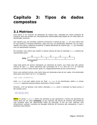 Página | 50 de 93 
Capítulo 3: Tipos de dados compostos 
3.1 Matrizes Uma matriz é um conjunto de elementos do mesmo tipo, colocados em locais contíguos de memória, para que possam ser individualmente referenciados pela adição de um índice para um identificador exclusivo. Isso significa que, por exemplo, podemos armazenar 5 valores do tipo int em uma matriz sem ter que declarar 5 variáveis diferentes, cada uma com um identificador diferente. Em vez disso, usando uma matriz, podemos armazenar 5 valores diferentes do mesmo tipo, int por exemplo, com um identificador exclusivo. Por exemplo, uma matriz que contém 5 valores inteiros do tipo int chamada billy poderia ser representada assim: 
onde cada painel em branco representa um elemento da matriz, que neste caso são valores inteiros do tipo int. Estes elementos são numerados de 0 a 4, pois em C++ as matrizes possuem o primeiro índice sempre igual a 0, independentemente do seu comprimento. Como uma variável normal, uma matriz deve ser declarada antes de ser usada. Uma declaração típica para uma matriz em C++ é a seguinte: type name [elements]; onde type é um tipo válido (como int, float ...), name é um identificador válido e o campo elements especifica quantos desses elementos a matriz contém. Portanto, a fim de declarar uma matriz chamada billy, como o mostrado na figura acima, é tão simples como: 
int billy [5]; NOTA: O campo elements dentro de colchetes [] que representa o número de elementos da matriz deve ser um valor constante, já que matrizes são blocos de memória não-dinâmicos cujo tamanho deve ser determinado antes da execução. A fim de criar matrizes com comprimento variável, conceitos de alocação dinâmica de memória são necessários, o que é explicado mais adiante.  
