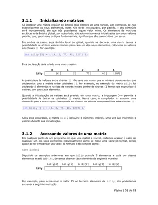 Página | 51 de 93 
3.1.1 Inicializando matrizes Ao declarar uma matriz regular de âmbito local (dentro de uma função, por exemplo), se não especificarmos os seus elementos, estes não serão inicializados, por padrão, e seu conteúdo será indeterminado até que nós guardamos algum valor neles. Os elementos de matrizes estáticas e de âmbito global, por outro lado, são automaticamente inicializados com seus valores padrão, que, para todos os tipos fundamentais, significa que são preenchidos com zeros. Em ambos os casos, seja âmbito local ou global, quando se declarar uma matriz temos a possibilidade de atribuir valores iniciais para cada um dos seus elementos, colocando os valores em chaves {}. Por exemplo: 
int billy [5] = { 16, 2, 77, 40, 12071 }; Esta declaração teria criado uma matriz assim: 
A quantidade de valores entre chaves {} não deve ser maior que o número de elementos que declaramos para a matriz entre colchetes []. Por exemplo, no exemplo da matriz billy foi declarado 5 elementos e na lista de valores iniciais dentro de chaves {} temos que especificar 5 valores, um para cada elemento. Quando a inicialização de valores está prevista em uma matriz, a linguagem C++ permite a possibilidade de deixar os colchetes [] vazios. Neste caso, o compilador irá assumir uma dimensão para a matriz que corresponde ao número de valores compreendidos entre chaves {}: 
int billy [] = { 16, 2, 77, 40, 12071 }; Após esta declaração, a matriz billy possuiria 5 números inteiros, uma vez que inserimos 5 valores durante sua inicialização. 
3.1.2 Acessando valores de uma matriz Em qualquer ponto de um programa em que uma matriz é visível, podemos acessar o valor de qualquer um dos seus elementos individualmente como se fosse uma variável normal, sendo capaz de ler e modificar seu valor. O formato é tão simples como: name[index] Seguindo os exemplos anteriores em que billy possuía 5 elementos e cada um desses elementos era do tipo int, devemos chamar cada elemento da seguinte maneira: 
Por exemplo, para armazenar o valor 75 no terceiro elemento de billy, nós poderíamos escrever a seguinte instrução:  