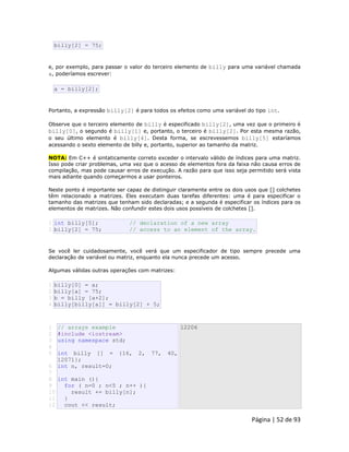 Página | 52 de 93 
billy[2] = 75; e, por exemplo, para passar o valor do terceiro elemento de billy para uma variável chamada a, poderíamos escrever: 
a = billy[2]; Portanto, a expressão billy[2] é para todos os efeitos como uma variável do tipo int. Observe que o terceiro elemento de billy é especificado billy[2], uma vez que o primeiro é billy[0], o segundo é billy[1] e, portanto, o terceiro é billy[2]. Por esta mesma razão, o seu último elemento é billy[4]. Desta forma, se escrevessemos billy[5] estaríamos acessando o sexto elemento de billy e, portanto, superior ao tamanho da matriz. NOTA: Em C++ é sintaticamente correto exceder o intervalo válido de índices para uma matriz. Isso pode criar problemas, uma vez que o acesso de elementos fora da faixa não causa erros de compilação, mas pode causar erros de execução. A razão para que isso seja permitido será vista mais adiante quando começarmos a usar ponteiros. Neste ponto é importante ser capaz de distinguir claramente entre os dois usos que [] colchetes têm relacionado a matrizes. Eles executam duas tarefas diferentes: uma é para especificar o tamanho das matrizes que tenham sido declaradas; e a segunda é especificar os índices para os elementos de matrizes. Não confundir estes dois usos possíveis de colchetes []. 
1 2 int billy[5]; // declaration of a new array billy[2] = 75; // access to an element of the array. Se você ler cuidadosamente, você verá que um especificador de tipo sempre precede uma declaração de variável ou matriz, enquanto ela nunca precede um acesso. Algumas válidas outras operações com matrizes: 
1 2 3 4 billy[0] = a; billy[a] = 75; b = billy [a+2]; billy[billy[a]] = billy[2] + 5; 
1 2 3 4 5 6 7 8 9 10 11 12 // arrays example #include <iostream> using namespace std; int billy [] = {16, 2, 77, 40, 12071}; int n, result=0; int main (){ for ( n=0 ; n<5 ; n++ ){ result += billy[n]; } cout << result; 12206  